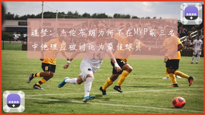 追梦：杰伦布朗为何不在MVP前三名中他理应被讨论为最佳球员