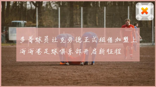 多哥球员让克劳德正式租借加盟上海海港足球俱乐部开启新征程