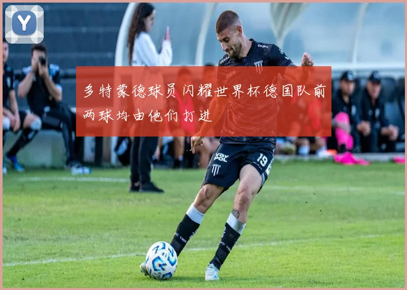 多特蒙德球员闪耀世界杯德国队前两球均由他们打进