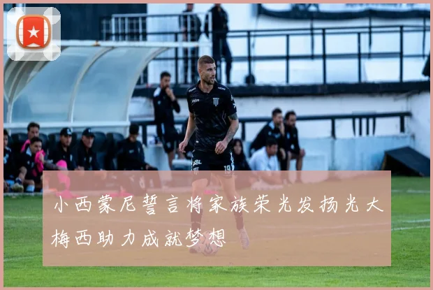 小西蒙尼誓言将家族荣光发扬光大梅西助力成就梦想