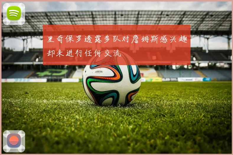 里奇保罗透露多队对詹姆斯感兴趣却未进行任何交流