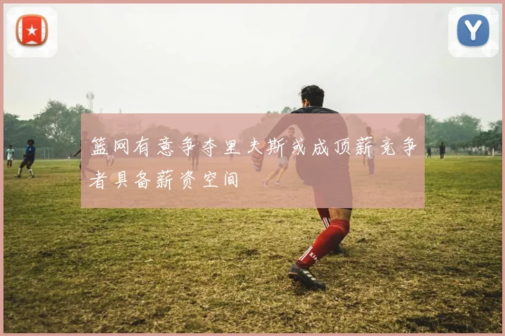 篮网有意争夺里夫斯或成顶薪竞争者具备薪资空间