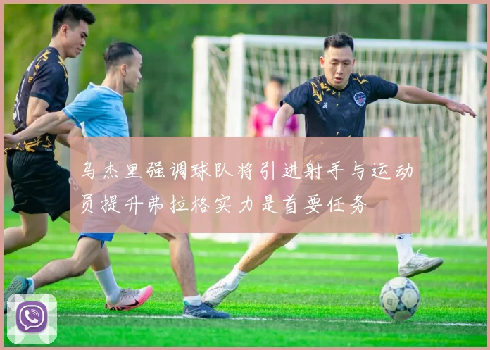 乌杰里强调球队将引进射手与运动员提升弗拉格实力是首要任务