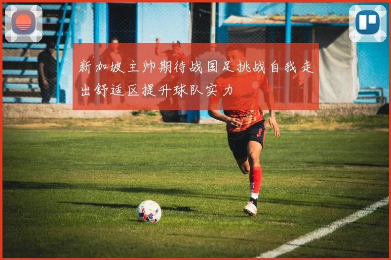 新加坡主帅期待战国足挑战自我走出舒适区提升球队实力