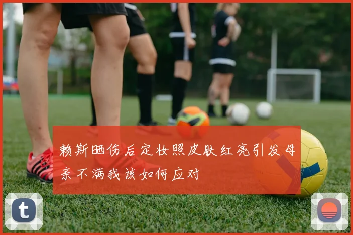 赖斯晒伤后定妆照皮肤红亮引发母亲不满我该如何应对