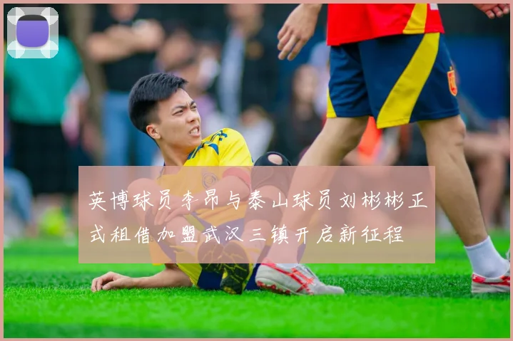英博球员李昂与泰山球员刘彬彬正式租借加盟武汉三镇开启新征程