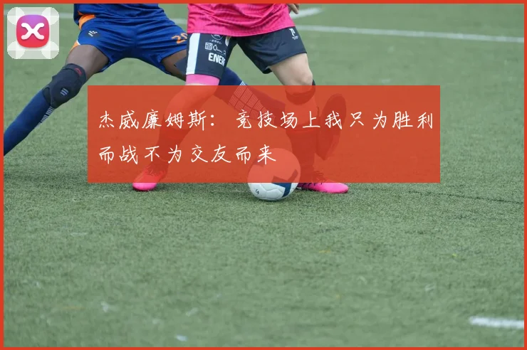 杰威廉姆斯：竞技场上我只为胜利而战不为交友而来