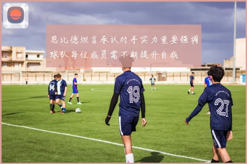 恩比德坦言承认对手实力重要强调球队每位成员需不断提升自我