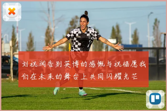 刘祝润告别英博的感慨与祝福愿我们在未来的舞台上共同闪耀光芒