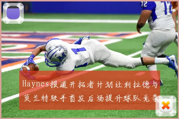 Haynes报道开拓者计划让利拉德与莫兰特联手首发后场提升球队竞争力