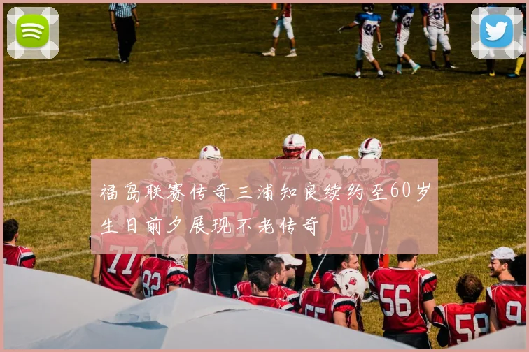 福岛联赛传奇三浦知良续约至60岁生日前夕展现不老传奇