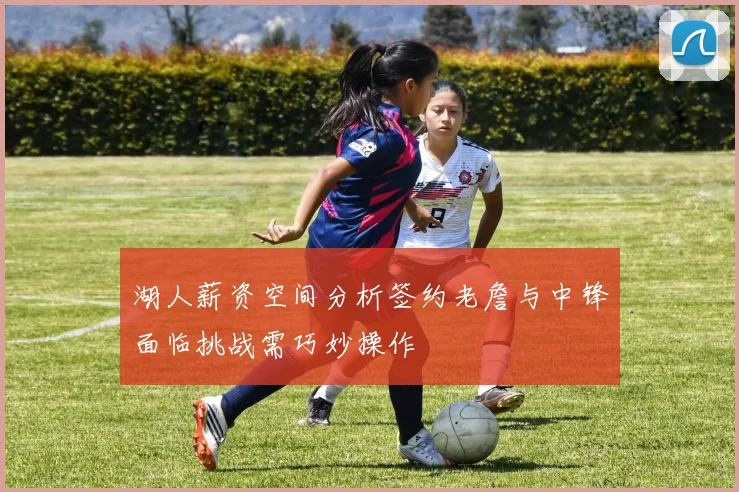 湖人薪资空间分析签约老詹与中锋面临挑战需巧妙操作